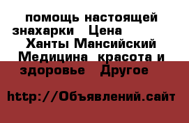 помощь настоящей знахарки › Цена ­ 1 000 - Ханты-Мансийский Медицина, красота и здоровье » Другое   